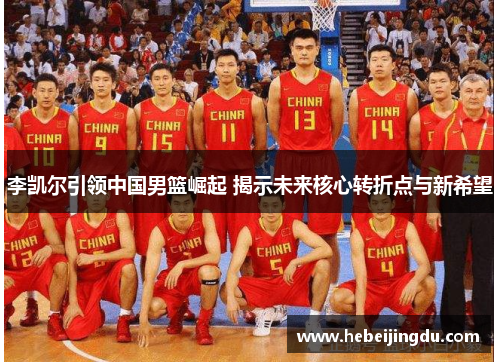 李凯尔引领中国男篮崛起 揭示未来核心转折点与新希望