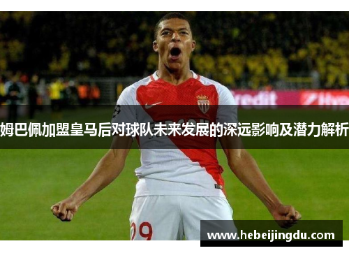姆巴佩加盟皇马后对球队未来发展的深远影响及潜力解析