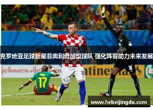 克罗地亚足球新星菲奥利奇加盟球队 强化阵容助力未来发展 克罗地亚足球新星菲奥利奇加盟球队 强化阵容助力未来发展