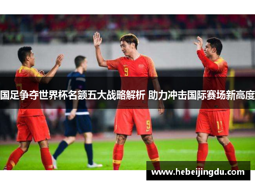 国足争夺世界杯名额五大战略解析 助力冲击国际赛场新高度