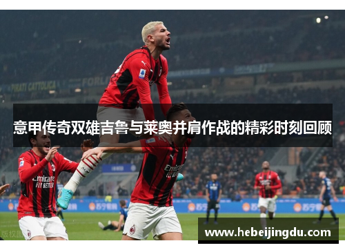 意甲传奇双雄吉鲁与莱奥并肩作战的精彩时刻回顾