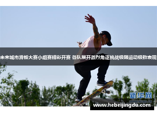 未来城市滑板大赛小组赛精彩开赛 各队展开激烈角逐挑战极限运动极致表现